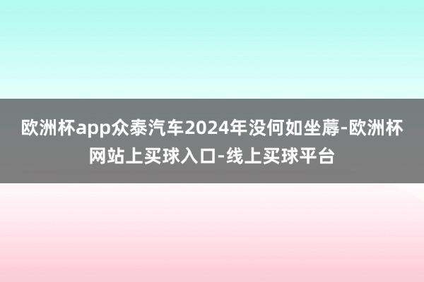 欧洲杯app众泰汽车2024年没何如坐蓐-欧洲杯网站上买球入口-线上买球平台