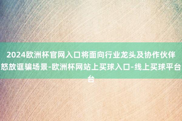 2024欧洲杯官网入口将面向行业龙头及协作伙伴怒放诓骗场景-欧洲杯网站上买球入口-线上买球平台