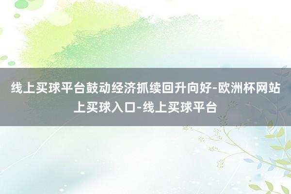 线上买球平台鼓动经济抓续回升向好-欧洲杯网站上买球入口-线上买球平台