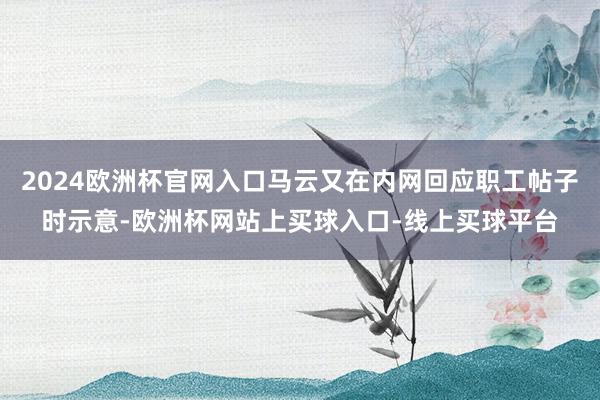 2024欧洲杯官网入口马云又在内网回应职工帖子时示意-欧洲杯网站上买球入口-线上买球平台