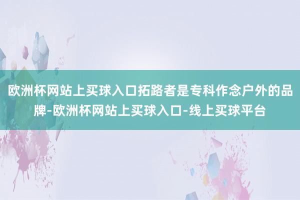 欧洲杯网站上买球入口拓路者是专科作念户外的品牌-欧洲杯网站上买球入口-线上买球平台