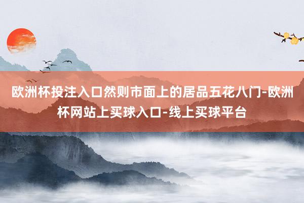 欧洲杯投注入口然则市面上的居品五花八门-欧洲杯网站上买球入口-线上买球平台