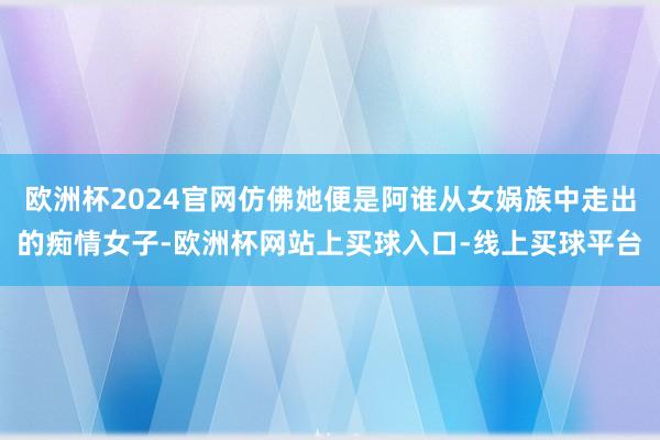 欧洲杯2024官网仿佛她便是阿谁从女娲族中走出的痴情女子-欧洲杯网站上买球入口-线上买球平台
