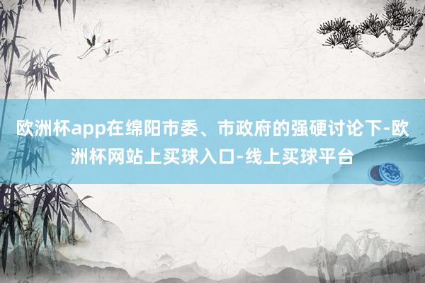 欧洲杯app在绵阳市委、市政府的强硬讨论下-欧洲杯网站上买球入口-线上买球平台