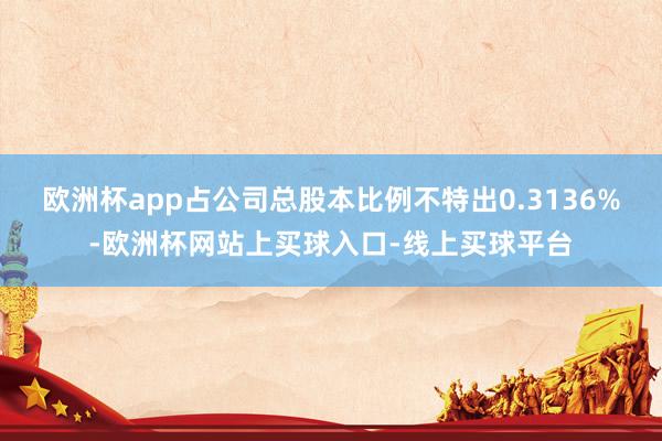 欧洲杯app占公司总股本比例不特出0.3136%-欧洲杯网站上买球入口-线上买球平台