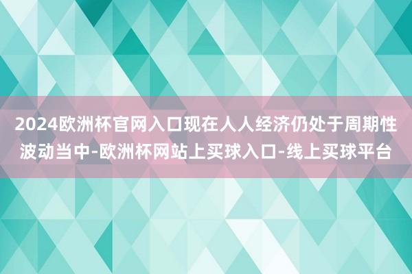 2024欧洲杯官网入口现在人人经济仍处于周期性波动当中-欧洲杯网站上买球入口-线上买球平台