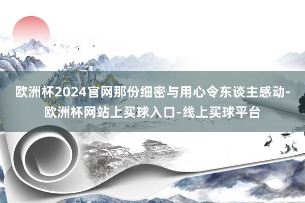 欧洲杯2024官网那份细密与用心令东谈主感动-欧洲杯网站上买球入口-线上买球平台