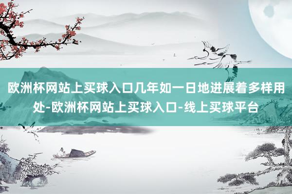 欧洲杯网站上买球入口几年如一日地进展着多样用处-欧洲杯网站上买球入口-线上买球平台