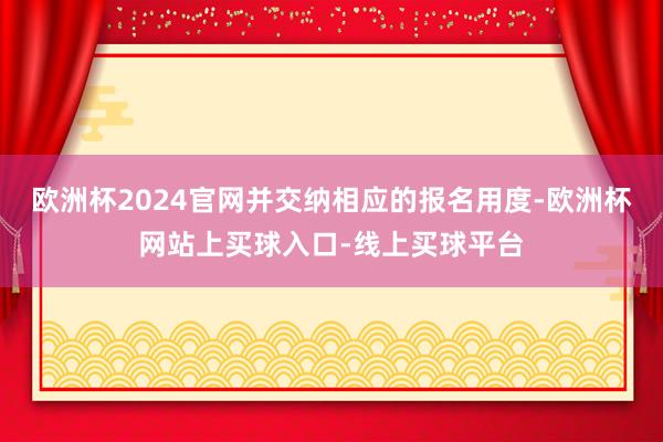 欧洲杯2024官网并交纳相应的报名用度-欧洲杯网站上买球入口-线上买球平台