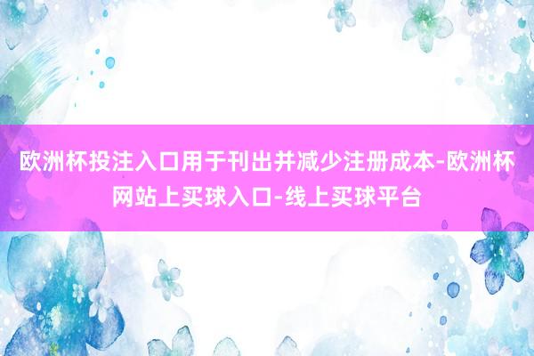 欧洲杯投注入口用于刊出并减少注册成本-欧洲杯网站上买球入口-线上买球平台