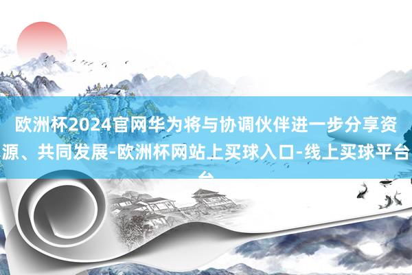 欧洲杯2024官网华为将与协调伙伴进一步分享资源、共同发展-欧洲杯网站上买球入口-线上买球平台