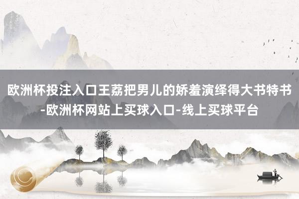欧洲杯投注入口王荔把男儿的娇羞演绎得大书特书-欧洲杯网站上买球入口-线上买球平台