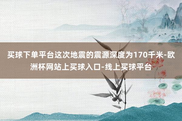买球下单平台这次地震的震源深度为170千米-欧洲杯网站上买球入口-线上买球平台