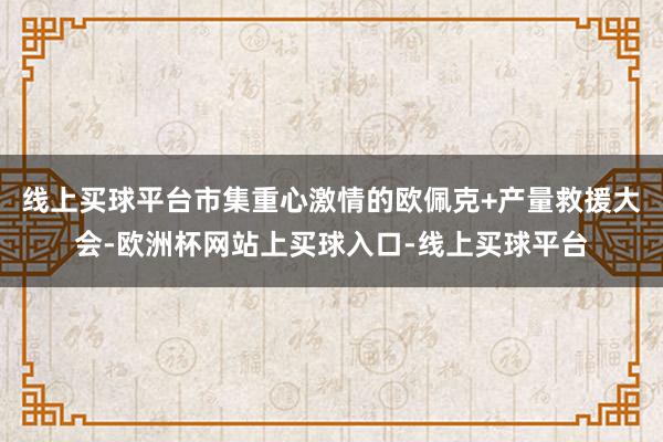 线上买球平台市集重心激情的欧佩克+产量救援大会-欧洲杯网站上买球入口-线上买球平台