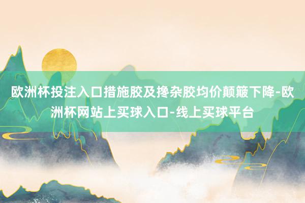 欧洲杯投注入口措施胶及搀杂胶均价颠簸下降-欧洲杯网站上买球入口-线上买球平台