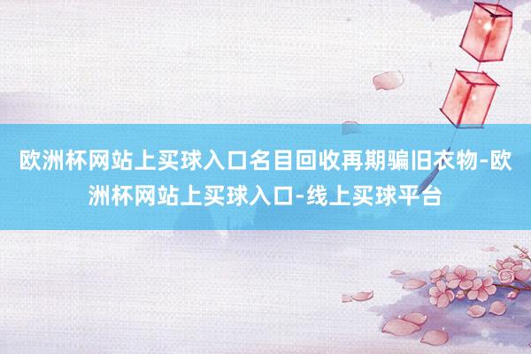 欧洲杯网站上买球入口名目回收再期骗旧衣物-欧洲杯网站上买球入口-线上买球平台