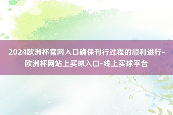 2024欧洲杯官网入口确保刊行过程的顺利进行-欧洲杯网站上买球入口-线上买球平台