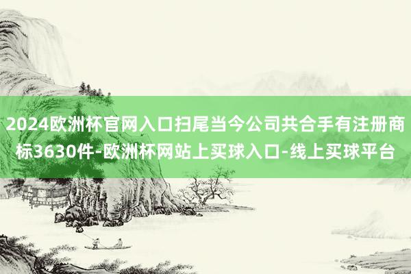 2024欧洲杯官网入口扫尾当今公司共合手有注册商标3630件-欧洲杯网站上买球入口-线上买球平台