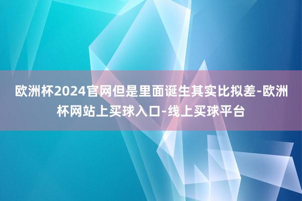 欧洲杯2024官网但是里面诞生其实比拟差-欧洲杯网站上买球入口-线上买球平台