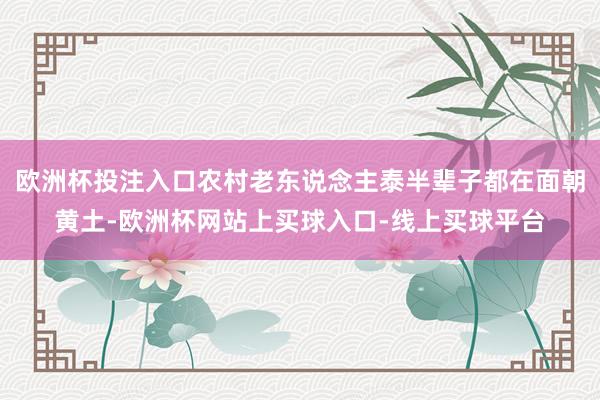 欧洲杯投注入口农村老东说念主泰半辈子都在面朝黄土-欧洲杯网站上买球入口-线上买球平台