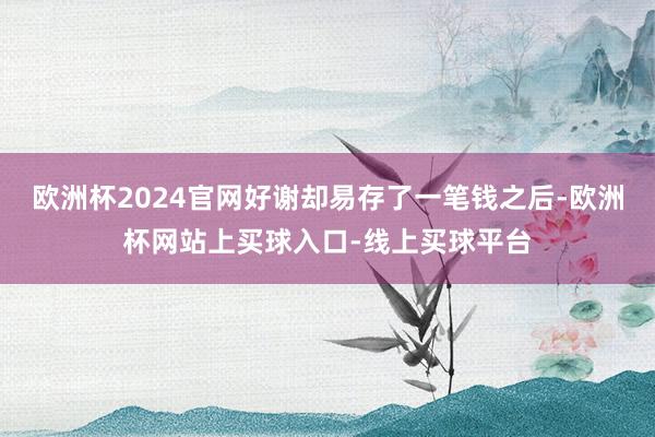 欧洲杯2024官网好谢却易存了一笔钱之后-欧洲杯网站上买球入口-线上买球平台