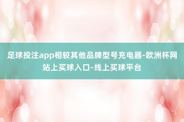 足球投注app相较其他品牌型号充电器-欧洲杯网站上买球入口-线上买球平台
