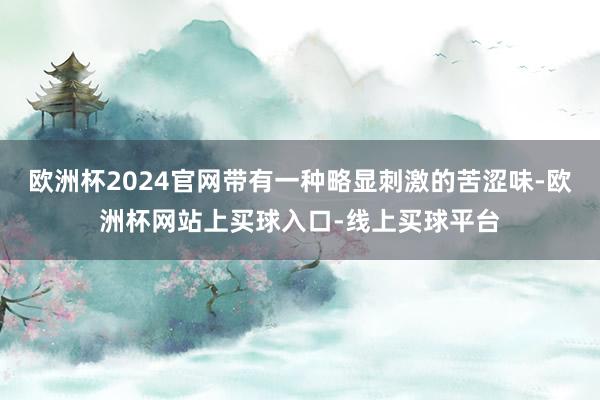 欧洲杯2024官网带有一种略显刺激的苦涩味-欧洲杯网站上买球入口-线上买球平台