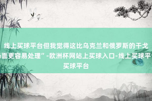 线上买球平台但我觉得这比乌克兰和俄罗斯的干戈场面更容易处理”-欧洲杯网站上买球入口-线上买球平台