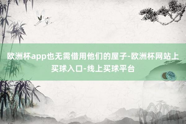 欧洲杯app也无需借用他们的屋子-欧洲杯网站上买球入口-线上买球平台