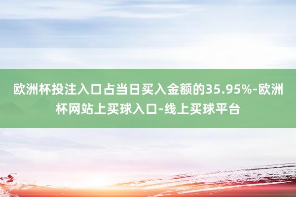 欧洲杯投注入口占当日买入金额的35.95%-欧洲杯网站上买球入口-线上买球平台