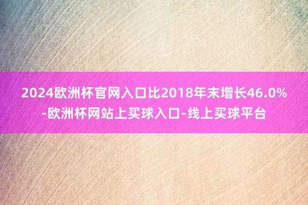 2024欧洲杯官网入口比2018年末增长46.0%-欧洲杯网站上买球入口-线上买球平台