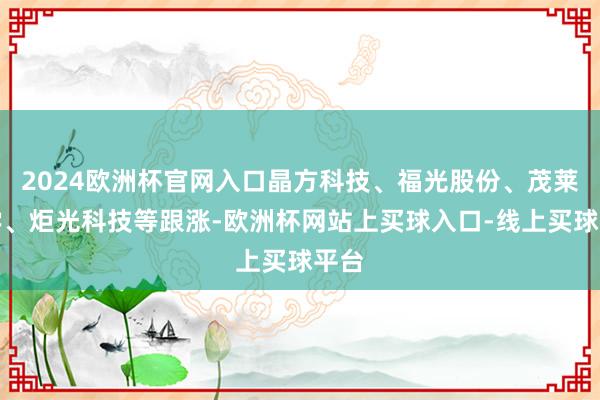2024欧洲杯官网入口晶方科技、福光股份、茂莱光学、炬光科技等跟涨-欧洲杯网站上买球入口-线上买球平台