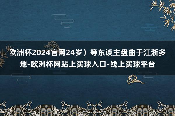 欧洲杯2024官网24岁）等东谈主盘曲于江浙多地-欧洲杯网站上买球入口-线上买球平台