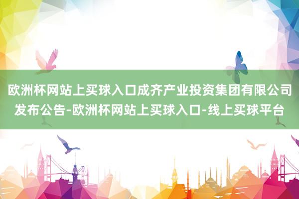 欧洲杯网站上买球入口成齐产业投资集团有限公司发布公告-欧洲杯网站上买球入口-线上买球平台