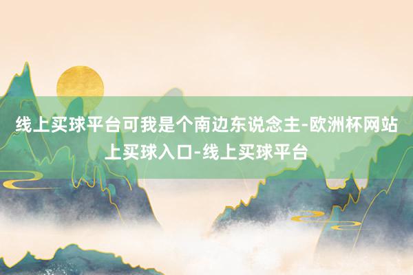 线上买球平台可我是个南边东说念主-欧洲杯网站上买球入口-线上买球平台