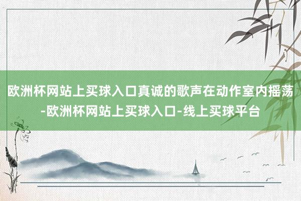 欧洲杯网站上买球入口真诚的歌声在动作室内摇荡-欧洲杯网站上买球入口-线上买球平台