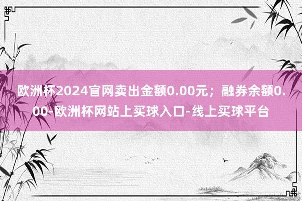 欧洲杯2024官网卖出金额0.00元；融券余额0.00-欧洲杯网站上买球入口-线上买球平台