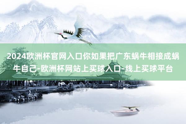 2024欧洲杯官网入口你如果把广东蜗牛相接成蜗牛自己-欧洲杯网站上买球入口-线上买球平台