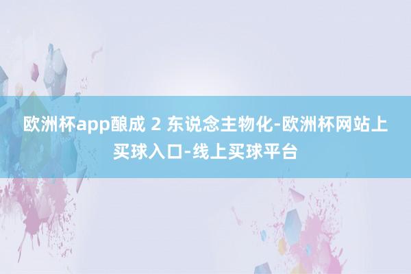 欧洲杯app酿成 2 东说念主物化-欧洲杯网站上买球入口-线上买球平台