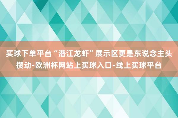 买球下单平台“潜江龙虾”展示区更是东说念主头攒动-欧洲杯网站上买球入口-线上买球平台
