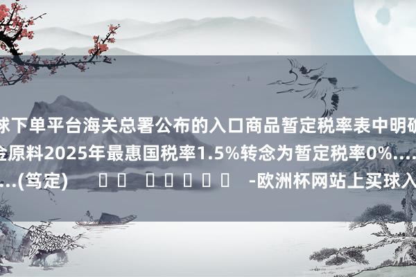 买球下单平台海关总署公布的入口商品暂定税率表中明确示意再生铜及铜合金原料2025年最惠国税率1.5%转念为暂定税率0%......(笃定)      		  					  -欧洲杯网站上买球入口-线上买球平台