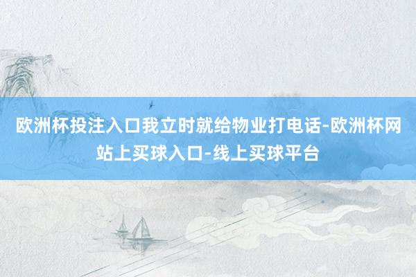 欧洲杯投注入口我立时就给物业打电话-欧洲杯网站上买球入口-线上买球平台