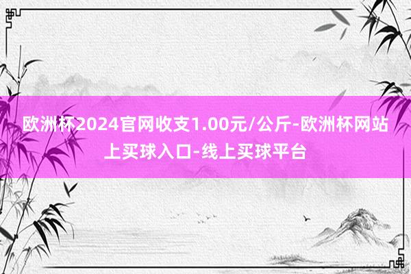 欧洲杯2024官网收支1.00元/公斤-欧洲杯网站上买球入口-线上买球平台