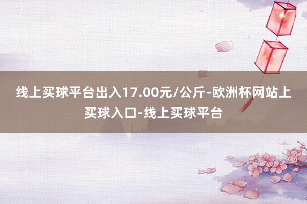 线上买球平台出入17.00元/公斤-欧洲杯网站上买球入口-线上买球平台
