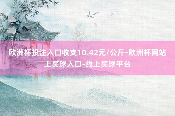 欧洲杯投注入口收支10.42元/公斤-欧洲杯网站上买球入口-线上买球平台