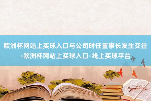欧洲杯网站上买球入口与公司时任董事长发生交往-欧洲杯网站上买球入口-线上买球平台