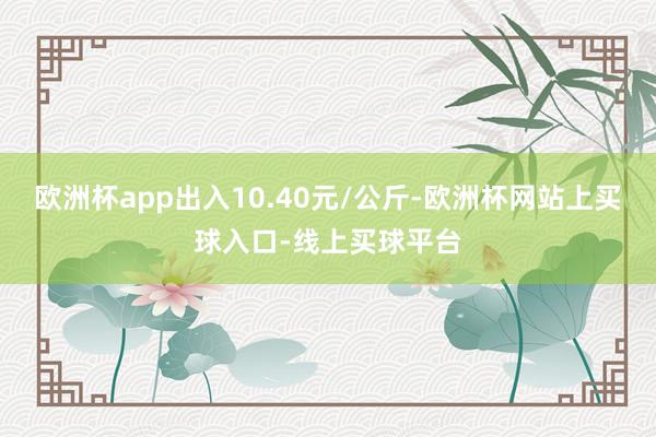欧洲杯app出入10.40元/公斤-欧洲杯网站上买球入口-线上买球平台