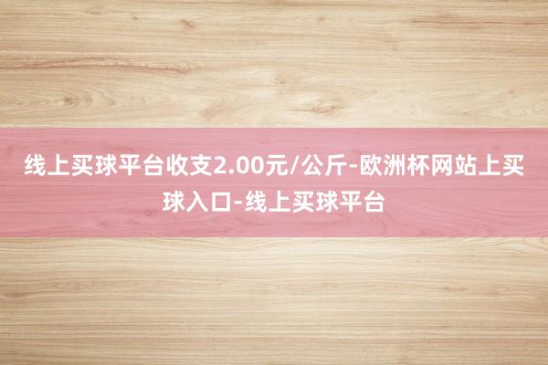 线上买球平台收支2.00元/公斤-欧洲杯网站上买球入口-线上买球平台
