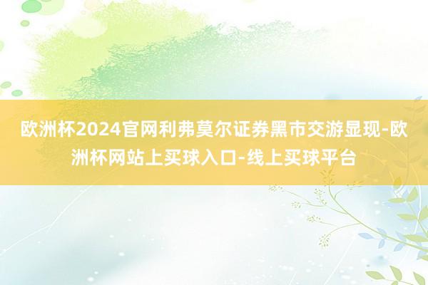 欧洲杯2024官网利弗莫尔证券黑市交游显现-欧洲杯网站上买球入口-线上买球平台
