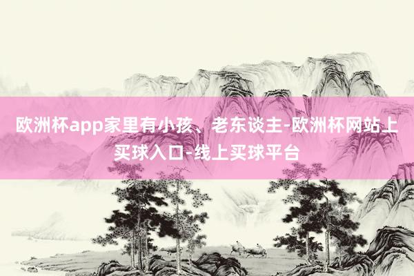 欧洲杯app家里有小孩、老东谈主-欧洲杯网站上买球入口-线上买球平台